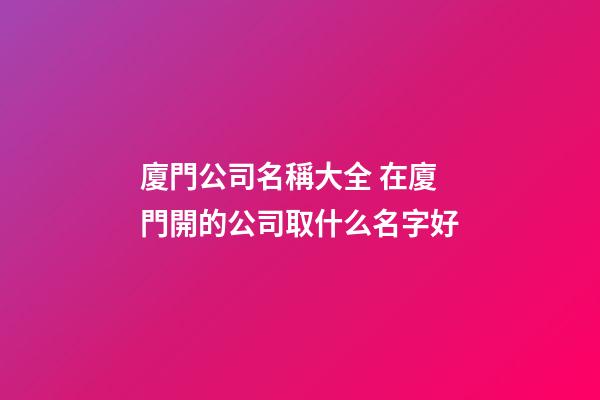 廈門公司名稱大全 在廈門開的公司取什么名字好-第1張-公司起名-玄機派